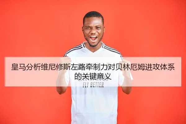 皇马分析维尼修斯左路牵制力对贝林厄姆进攻体系的关键意义
