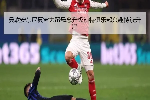 曼联安东尼夏窗去留悬念升级沙特俱乐部兴趣持续升温