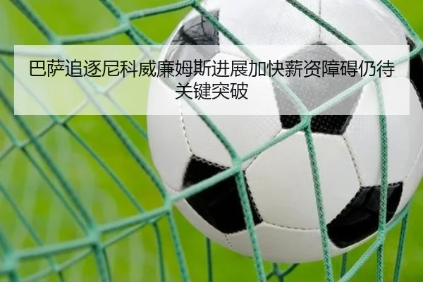 巴萨追逐尼科威廉姆斯进展加快薪资障碍仍待关键突破