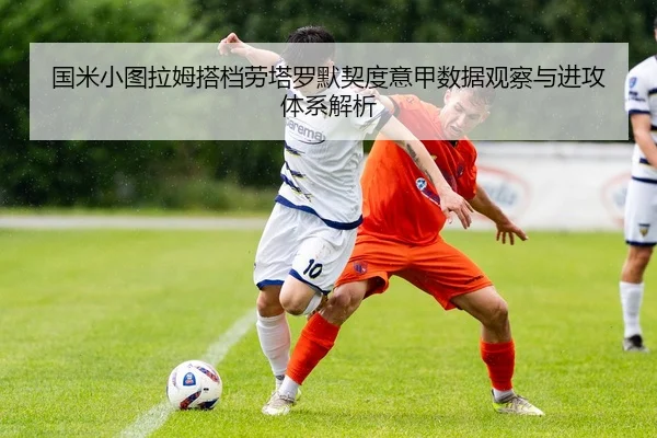 国米小图拉姆搭档劳塔罗默契度意甲数据观察与进攻体系解析