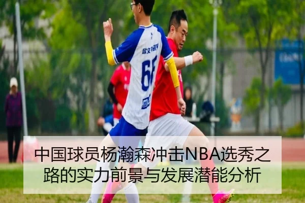 中国球员杨瀚森冲击NBA选秀之路的实力前景与发展潜能分析