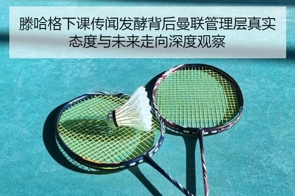 滕哈格下课传闻发酵背后曼联管理层真实态度与未来走向深度观察
